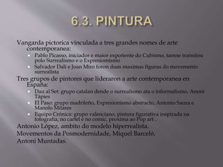 Vangarda pictorica vinculada a tres grandes nomes de arte
contemporanea:
 Pablo Picasso, iniciador e maior expoñente do Cubismo, tamne transitou
polo Surrealismo e o Expresiomismo
 Salvador Dali e Joan Miro foron duas maximas figuras do movemento
surrealista
Tres grupos de pintores que lideraron a arte contemporanea en
España:
 Dau al Set: grupo catalan dende o surrealismo ata o informalismo, Anoni
Tàpies
 El Paso: grupo madrileño, Expresionismo abstracto, Antonio Saura e
Manolo Milares
 Equipo Crónica: grupo valenciano, pintura figurativa inspirada na
fotografia, no cartel e no comic, proxima ao Pop art .
Antonio López, ambito do modelo hiperrealista.
Movementos da Posmodernidade, Miquel Barceló.
Antoni Muntadas.
 