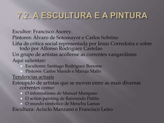 Escultor: Francisco Asorey.
Pintores: Álvaro de Sotomayor e Carlos Sobrino
Liña de critica social representada por Jesús Corredoira e sobre
todo por Alfonso Rodriguez Castelao
Un grupo de artistas acollense as correntes vangardistas
Aquí salientan:
 Escultores: Santiago Rodriguez Bonome
 Pintores: Carlos Maside e Maruja Mallo
Tendencias actuais
Estoupido de artistas que se moven entre as mais diversas
correntes como:
 O informalismo de Manuel Mampaso
 O action painting de Raimundo Patiño
 O mundo simbolico de Menchu Lamas
Escultura: Acisclo Manzano e Francisco Leiro
 