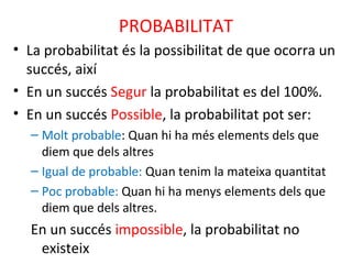 PROBABILITAT
• La probabilitat és la possibilitat de que ocorra un
succés, així
• En un succés Segur la probabilitat es del 100%.
• En un succés Possible, la probabilitat pot ser:
– Molt probable: Quan hi ha més elements dels que
diem que dels altres
– Igual de probable: Quan tenim la mateixa quantitat
– Poc probable: Quan hi ha menys elements dels que
diem que dels altres.
En un succés impossible, la probabilitat no
existeix
 