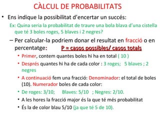 CÀLCUL DE PROBABILITATS
• Ens indique la possibilitat d’encertar un succés:
Ex: Quina seria la probabilitat de traure una bola blava d’una cistella
que té 3 boles roges, 5 blaves i 2 negres?
– Per calcular-la podriem donar el resultat en fracció o en
percentatge:: P = casos possibles/ casos totalsP = casos possibles/ casos totals
• Primer, contem quantes boles hi ha en total ( 10 )
• Després quantes hi ha de cada color : 3 roges; 5 blaves ; 2
negres
• A continuació fem una fracció: Denominador: el total de boles
(10). Numerador boles de cada color:
• De roges: 3/10; Blaves: 5/10 ; Negres: 2/10.
• A les hores la fracció major és la que té més probabilitat
• És la de color blau 5/10 (ja que té 5 de 10).
 