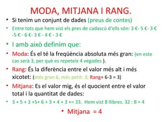 MODA, MITJANA I RANG.
• Si tenim un conjunt de dades (preus de contes)
• Entre tots que hem vist els pres de cadascú d’ells són: 3 €- 5 €- 3 €
-5 € - 6 €- 3 € - 4 € - 3 €
• I amb això definim que:
• Moda: És el té la freqüència absoluta més gran: (en este
cas serà 3, per què es repeteix 4 vegades ).
• Rang: És la diferència entre el valor més alt i més
xicotet: (més gran 6, més petit: 3; Rang= 6-3 = 3)
• Mitjana: Es el valor mig, és el quocient entre el valor
total i la quantitat de dades:
• 3 + 5 + 3 +5+ 6 + 3 + 4 + 3 += 33. Hem vist 8 llibres. 32 : 8 = 4
• Mitjana = 4
 