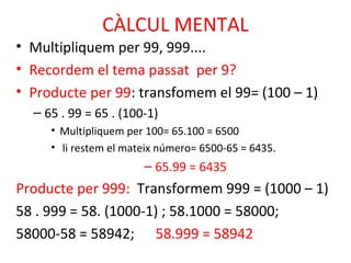 CÀLCUL MENTAL
• Multipliquem per 99, 999....
• Recordem el tema passat per 9?
• Producte per 99: transfomem el 99= (100 – 1)
– 65 . 99 = 65 . (100-1)
• Multipliquem per 100= 65.100 = 6500
• li restem el mateix número= 6500-65 = 6435.
– 65.99 = 6435
Producte per 999: Transformem 999 = (1000 – 1)
58 . 999 = 58. (1000-1) ; 58.1000 = 58000;
58000-58 = 58942; 58.999 = 58942
 