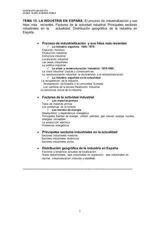 GEOGRAFÍA DE ESPAÑA
ISABEL MARÍA MÁRMOL PÉREZ
1
TEMA 15. LA INDUSTRIA EN ESPAÑA. El proceso de industrialización y sus
hitos más recientes. Factores de la actividad industrial. Principales sectores
industriales en la actualidad. Distribución geográfica de la industria en
España.
 Proceso de industrialización y sus hitos más recientes
 La industria española 1855- 1975:
Evolución histórica
Producción industrial
Estructura industrial
Localización industrial
Las áreas industriales
La política industrial
 La crisis y reestructuración industrial: 1975-1985
La crisis industrial: causas y consecuencias
La reestructuración industrial: la reconversión y la reindustrialización.
 La industria española en la actualidad
La recuperación de la industria:
. Incorporación de España a la comunidad Europea
. Los cambios de la tercera Revolución Industrial
La estructura actual de la industria
 Factores de la actividad industrial
 Las materiasprimas:
Tipos de materias primas
Los problemas de la minería
 Las fuentes de energía
Desequilibrio y dependencia energética
Principales fuentes de energía: carbón, petróleo, gas natural, energía nuclear,
energías renovables
La producción eléctrica
Problemas energéticos
 Principales sectores industriales en la actualidad
Sectores industriales maduros
Sectores industriales dinámicos
Sectores industriales punta
 Distribución geográfica de la industria en España
Factores y tendencia actuales de localización
Áreas desarrolladas, ejes industriales en expansión, ejes industriales en
declive, industrialización inducida y escasa.
-------------------------------------------------------------------------------------------------------
 