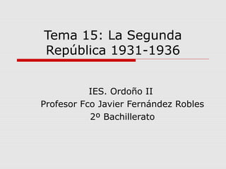 Tema 15: La Segunda
República 1931-1936
IES. Ordoño II
Profesor Fco Javier Fernández Robles
2º Bachillerato
 
