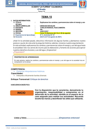 “AÑODEL BICENTENARIO DEL PERÚ: 200 AÑOS DE INDEPENDENCIA”
I.E.82019 “LA FLORIDA” CAJAMARCA
4°Grado
________________________________Tema 15__________________________________________
PROF. CARLOS RUIZ ZAMORA 1
TEMA 15
I. DATOS INFORMATIVOS:
1.1 TÍTULO : Explicamos los cambios y permanencias sobre el manejo y uso
del agua
1.2 ÁREA CURRICULAR : CIENCIAS SOCIALES
1.3 DOCENTE : CARLOS MANUEL RUIZ ZAMORA
1.4 GRADO : 4to
1.5 SECCIÓN : A,B,C,D,E,F
1.6 FECHA : Tema 15 (Semana del 16 al 20 de agosto)
1.7 Experiencia de Aprendizaje: N° 5. Actividad N° 07
1.8 Duración : (Del 9 al 27 de agosto de 2021)
¡Hola! En la actividad pasada, obtuvimos información de algunas fuentes y planteamos nuestra
postura o punto de vista ante la pregunta histórica; además, iniciamos nuestra argumentación.
En esta actividad, explicaremos los cambios y permanencias sobre el manejo y uso del agua hasta
la actualidad. Esto nos servirá de insumo para la elaboración y fomento de acciones para ejercer
nuestros derechos al acceso y uso del agua. ¡Empecemos!
¿Preparada/o?
COMPETENCIA:
 Construye interpretaciones históricas
Capacidades:
 Interpreta críticamente fuentes diversas
Enfoque Transversal: Enfoque de derechos
II.SECUENCIA DIDÁCTICA
Con la disposición que te caracteriza, demostrarás tu
organización, responsabilidad y compromiso en el
desarrollo de la actividad, siéntate en el espacio de tu
casa asignado para realizar tus actividades. Recuerda
lavarte las manos y desinfectar los útiles que utilizarás.
Listas y listos…………………………………………………….. ¡Empecemos entonces!
INICIO
PROPÓSITOS DE APRENDIZAJE:
En esta semana, explica los cambios y permanencias sobre el manejo y uso del agua en la sociedad inca en
comparación con la actual.
 