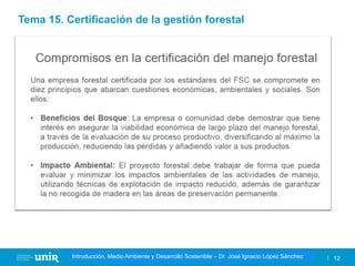 Título de la asignatura - Profesor de la asignatura 12
Gestión de la contaminación – Dr. José Ignacio López Sánchez
Introducción, Medio Ambiente y Desarrollo Sostenible – Dr. José Ignacio López Sánchez
Tema 15. Certificación de la gestión forestal
 