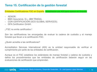 Título de la asignatura - Profesor de la asignatura 19
Gestión de la contaminación – Dr. José Ignacio López Sánchez
Introducción, Medio Ambiente y Desarrollo Sostenible – Dr. José Ignacio López Sánchez
Entidades Certificadoras FSC en España: Acreditadas por ASI para operar en España
- AENOR.
- BMC Assurance, S.L. (BM TRADA).
- CGN CERTIFICACIÓN (SCS GLOBAL SERVICES).
- GFA Certification GmbH.
¡ FSC no emite certificados !
Son las certificadoras las encargadas de evaluar la cadena de custodia y el manejo
forestal que llevan a la certificación FSC.
¿Quién acredita a las certificadoras?
Accreditation Services International (ASI) es la entidad responsable de verificar el
cumplimiento por parte de las entidades de certificación.
Aunque es el FSC establece los estándares de manejo forestal y cadena de custodia y
define los procedimientos que las entidades de certificación deberán seguir en las
evaluaciones de certificación que emprendan.
Tema 15. Certificación de la gestión forestal
 