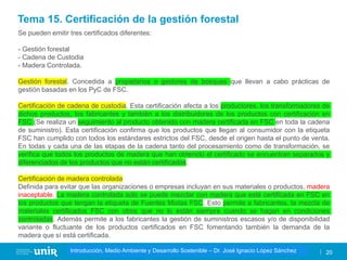 Título de la asignatura - Profesor de la asignatura 20
Gestión de la contaminación – Dr. José Ignacio López Sánchez
Introducción, Medio Ambiente y Desarrollo Sostenible – Dr. José Ignacio López Sánchez
Se pueden emitir tres certificados diferentes:
- Gestión forestal
- Cadena de Custodia
- Madera Controlada.
Gestión forestal. Concedida a propietarios o gestores de bosques que llevan a cabo prácticas de
gestión basadas en los PyC de FSC.
Certificación de cadena de custodia. Esta certificación afecta a los productores, los transformadores de
dichos productos, los fabricantes y también a los distribuidores de los productos con certificación en
FSC (Se realiza un seguimiento al producto obtenido con madera certificada en FSC en toda la cadena
de suministro). Esta certificación confirma que los productos que llegan al consumidor con la etiqueta
FSC han cumplido con todos los estándares estrictos del FSC, desde el origen hasta el punto de venta.
En todas y cada una de las etapas de la cadena tanto del procesamiento como de transformación, se
verifica que todos los productos de madera que han obtenido el certificado se encuentran separados y
diferenciados de los productos que no están certificados.
Certificación de madera controlada
Definida para evitar que las organizaciones o empresas incluyan en sus materiales o productos, madera
inaceptable. La madera controlada solo se puede mezclar con madera que esté certificada en FSC en
los productos que tengan la etiqueta de Fuentes Mixtas FSC. Esto permite a fabricantes, la mezcla de
materiales certificados FSC con otros que no lo están siempre cuando se hagan en condiciones
controladas. Además permite a los fabricantes la gestión de suministros escasos y/o de disponibilidad
variante o fluctuante de los productos certificados en FSC fomentando también la demanda de la
madera que sí está certificada.
Tema 15. Certificación de la gestión forestal
 