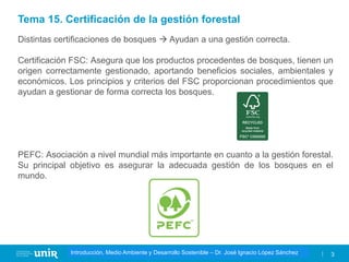 Título de la asignatura - Profesor de la asignatura 3
Gestión de la contaminación – Dr. José Ignacio López Sánchez
Introducción, Medio Ambiente y Desarrollo Sostenible – Dr. José Ignacio López Sánchez
Distintas certificaciones de bosques → Ayudan a una gestión correcta.
Certificación FSC: Asegura que los productos procedentes de bosques, tienen un
origen correctamente gestionado, aportando beneficios sociales, ambientales y
económicos. Los principios y criterios del FSC proporcionan procedimientos que
ayudan a gestionar de forma correcta los bosques.
PEFC: Asociación a nivel mundial más importante en cuanto a la gestión forestal.
Su principal objetivo es asegurar la adecuada gestión de los bosques en el
mundo.
Tema 15. Certificación de la gestión forestal
 