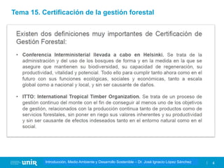 Título de la asignatura - Profesor de la asignatura 4
Gestión de la contaminación – Dr. José Ignacio López Sánchez
Introducción, Medio Ambiente y Desarrollo Sostenible – Dr. José Ignacio López Sánchez
Tema 15. Certificación de la gestión forestal
 