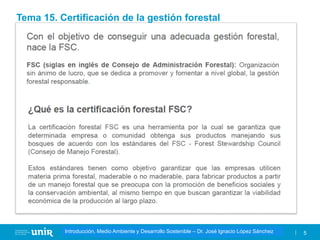 Título de la asignatura - Profesor de la asignatura 5
Gestión de la contaminación – Dr. José Ignacio López Sánchez
Introducción, Medio Ambiente y Desarrollo Sostenible – Dr. José Ignacio López Sánchez
Tema 15. Certificación de la gestión forestal
 
