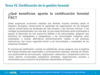 Título de la asignatura - Profesor de la asignatura 7
Gestión de la contaminación – Dr. José Ignacio López Sánchez
Introducción, Medio Ambiente y Desarrollo Sostenible – Dr. José Ignacio López Sánchez
Tema 15. Certificación de la gestión forestal
 