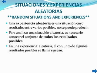 SITUACIONES Y EXPERIENCIAS
ALEATORIAS
**RANDOM SITUATIONS AND EXPERIENCES**
 Una experiencia aleatoria es una situación cuyo
resultado, entre varios posibles, no se puede predecir.
 Para analizar una situación aleatoria, es necesario
conocer el conjunto de todos los resultados
posibles.
 En una experiencia aleatoria, el conjunto de algunos
resultados posibles se llama suceso.
 