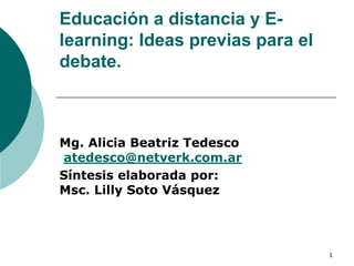 Educación a distancia y E-
learning: Ideas previas para el
debate.



Mg. Alicia Beatriz Tedesco
atedesco@netverk.com.ar
Síntesis elaborada por:
Msc. Lilly Soto Vásquez




                                  1
 