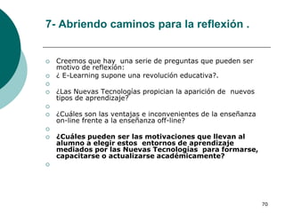 7- Abriendo caminos para la reflexión .


   Creemos que hay una serie de preguntas que pueden ser
    motivo de reflexión:
   ¿ E-Learning supone una revolución educativa?.

   ¿Las Nuevas Tecnologías propician la aparición de nuevos
    tipos de aprendizaje?

   ¿Cuáles son las ventajas e inconvenientes de la enseñanza
    on-line frente a la enseñanza off-line?

   ¿Cuáles pueden ser las motivaciones que llevan al
    alumno a elegir estos entornos de aprendizaje
    mediados por las Nuevas Tecnologías para formarse,
    capacitarse o actualizarse académicamente?





                                                                70
 