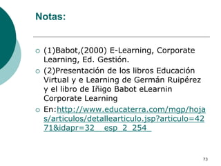 Notas:


   (1)Babot,(2000) E-Learning, Corporate
    Learning, Ed. Gestión.
   (2)Presentación de los libros Educación
    Virtual y e Learning de Germán Ruipérez
    y el libro de Iñigo Babot eLearnin
    Corporate Learning
   En:http://www.educaterra.com/mgp/hoja
    s/articulos/detallearticulo.jsp?articulo=42
    71&idapr=32__esp_2_254_


                                              73
 