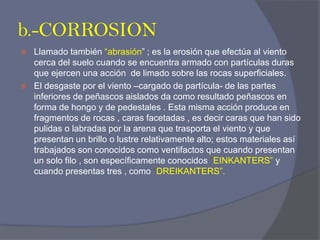 b.-CORROSION 
Llamado también “abrasión” ; es la erosión que efectúa al viento cerca del suelo cuando se encuentra armado con partículas duras que ejercen una acción de limado sobre las rocas superficiales. 
El desgaste por el viento –cargado de partícula- de las partes inferiores de peñascos aislados da como resultado peñascos en forma de hongo y de pedestales . Esta misma acción produce en fragmentos de rocas , caras facetadas , es decir caras que han sido pulidas o labradas por la arena que trasporta el viento y que presentan un brillo o lustre relativamente alto; estos materiales así trabajados son conocidos como ventifactos que cuando presentan un solo filo , son específicamente conocidos “EINKANTERS” y cuando presentas tres , como “DREIKANTERS”.  