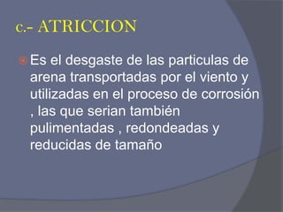 c.- ATRICCION 
Es el desgaste de las particulas de arena transportadas por el viento y utilizadas en el proceso de corrosión , las que serian también pulimentadas , redondeadas y reducidas de tamaño  