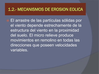 1.2.- MECANISMOS DE EROSION EOLICA 
El arrastre de las partículas sólidas por el viento depende estrechamente de la estructura del viento en la proximidad del suelo. El micro relieve produce movimientos en remolino en todas las direcciones que poseen velocidades variables.  