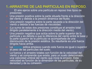 1.-ARRASTRE DE LAS PARTICULAS EN REPOSO. 
 El aire ejerce sobre una partícula en reposo tres tipos de presiones: 
Una presión positiva sobre la parte situada frente a la dirección del viento y debida a la presión dinámica del fluido. 
Una presión negativa sobre la parte opuesta a la dirección del viento y debida a las fuerzas de viscosidad. 
(La suma de estas dos presiones constituye el arrastre total dirigido paralelamente a la dirección media del viento). 
Una presión negativa que actúa sobre la parte superior de la partícula y es debida a que la diferencia del viento entre la base y la parte superior de la partícula va acompañada de una disminución de la presión estática. Su resultante es una fuerza dirigida hacia arriba. 
La erosión eólica empieza cuando esta fuerza es igual o superior al peso de las partículas del suelo. 
La fuerza y el arrastre totales son función de la velocidad del viento y se comprende que exista, para un suelo determinado, una velocidad umbral del viento que inicie la erosión. Esta velocidad es función de la dimensión de las partículas, de su densidad y de su cohesión.  