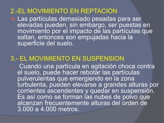 2.-EL MOVIMIENTO EN REPTACION 
Las partículas demasiado pesadas para ser elevadas pueden, sin embargo, ser puestas en movimiento por el impacto de las partículas que saltan, entonces son empujadas hacia la superficie del suelo. 
3.- EL MOVIMIENTO EN SUSPENSION 
o Cuando una partícula en agitación choca contra el suelo, puede hacer rebotar las partículas pulverulentas que emergiendo en la zona turbulenta, pueden elevarse a grandes alturas por corrientes ascendentes y quedar en suspensión. Es así como se forman las nubes de polvo que alcanzan frecuentemente alturas del orden de 3.000 a 4.000 metros.  