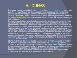 A.- DUNAS 
Una duna es una acumulación de arena, en los desiertos o el litoral, generada por el viento, por lo que las dunas poseen unas capas suaves y uniformes. Pueden ser producidas por cambios en el viento o por variaciones en la cantidad de arena. La granulometría de la arena que forma las dunas, también llamada arena eólica, esta muy concentrada en torno a 0,2 mm de diámetro de sus partículas. 
Cuando el viento tiene una dirección dominante, las dunas adquieren la forma de una C con la parte convexa en contra del viento dominante. Estas dunas generalmente avanzan, se mueven, empujadas por el viento. La velocidad de avance de las dunas es inversamente proporcional a su tamaño, así, las dunas más pequeñas alcanzan a las mayores, con las que se van fusionando y aumentando de tamaño. Cuando la duna alcanza un tamaño significativo, más de 4 a 6 m, comienza a desprenderse mayor cantidad de material por las dos puntas de la C, dando origen a nuevas dunas pequeñas, las que al ser más veloces que las grandes, se van alejando de la duna madre. Este fenómeno de movimiento de dunas, se observa con mucha claridad en el desierto de Sechura, en el norte de Perú. 
El movimiento de las dunas puede causar serios problemas, como: la invasión de terrenos cultivados, obstrucción y ocultación de carreteras y vías de comunicación, invasión de áreas pobladas. Para evitar estos problemas existen varios procedimientos para limitar el avance de las dunas, entre ellos; sembrar plantas que requieren poca agua para subsistir, retirada de la humedad atmosférica; rociar en la parte convexa de la duna materiales aglutinantes, como puede ser petróleo, o aceites industriales usados.  