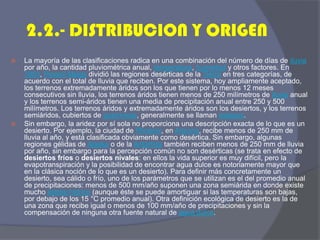 2.2.- DISTRIBUCION Y ORIGEN 
La mayoría de las clasificaciones radica en una combinación del número de días de lluvia por año, la cantidad pluviométrica anual, temperatura, humedad y otros factores. En 1953, Peveril Meigs dividió las regiones desérticas de la Tierra en tres categorías, de acuerdo con el total de lluvia que reciben. Por este sistema, hoy ampliamente aceptado, los terrenos extremadamente áridos son los que tienen por lo menos 12 meses consecutivos sin lluvia, los terrenos áridos tienen menos de 250 milímetros de lluvia anual y los terrenos semi-áridos tienen una media de precipitación anual entre 250 y 500 milímetros. Los terrenos áridos y extremadamente áridos son los desiertos, y los terrenos semiáridos, cubiertos de gramíneas, generalmente se llaman estepas. 
Sin embargo, la aridez por sí sola no proporciona una descripción exacta de lo que es un desierto. Por ejemplo, la ciudad de Phoenix, en Arizona, recibe menos de 250 mm de lluvia al año, y está clasificada obviamente como desértica. Sin embargo, algunas regiones gélidas de Alaska o de la Antártida también reciben menos de 250 mm de lluvia por año, sin embargo para la percepción común no son desérticas (se trata en efecto de desiertos fríos o desiertos nivales: en ellos la vida superior es muy difícil, pero la evapotranspiración y la posibilidad de encontrar agua dulce es notoriamente mayor que en la clásica noción de lo que es un desierto). Para definir más concretamente un desierto, sea cálido o frío, uno de los parámetros que se utilizan es el del promedio anual de precipitaciones: menos de 500 mm/año suponen una zona semiárida en donde existe mucho estrés hídrico (aunque éste se puede amortiguar si las temperaturas son bajas, por debajo de los 15 °C promedio anual). Otra definición ecológica de desierto es la de una zona que recibe igual o menos de 100 mm/año de precipitaciones y sin la compensación de ninguna otra fuente natural de agua dulce.  