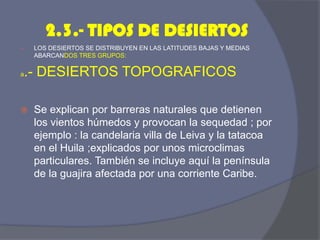 2.3.- TIPOS DE DESIERTOS 
LOS DESIERTOS SE DISTRIBUYEN EN LAS LATITUDES BAJAS Y MEDIAS ABARCANDOS TRES GRUPOS: 
a.- DESIERTOS TOPOGRAFICOS 
Se explican por barreras naturales que detienen los vientos húmedos y provocan la sequedad ; por ejemplo : la candelaria villa de Leiva y la tatacoa en el Huila ;explicados por unos microclimas particulares. También se incluye aquí la península de la guajira afectada por una corriente Caribe.  