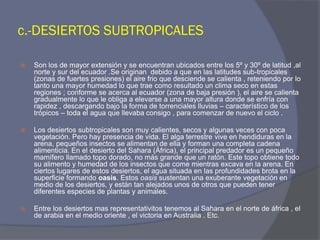 c.-DESIERTOS SUBTROPICALES 
Son los de mayor extensión y se encuentran ubicados entre los 5º y 30º de latitud ,al norte y sur del ecuador .Se originan debido a que en las latitudes sub-tropicales (zonas de fuertes presiones) el aire frio que desciende se calienta , reteniendo por lo tanto una mayor humedad lo que trae como resultado un clima seco en estas regiones ; conforme se acerca al ecuador (zona de baja presión ), el aire se calienta gradualmente lo que le obliga a elevarse a una mayor altura donde se enfría con rapidez , descargando bajo la forma de torrenciales lluvias – característico de los trópicos – toda el agua que llevaba consigo , para comenzar de nuevo el ciclo . 
Los desiertos subtropicales son muy calientes, secos y algunas veces con poca vegetación. Pero hay presencia de vida. El alga terrestre vive en hendiduras en la arena, pequeños insectos se alimentan de ella y forman una completa cadena alimenticia. En el desierto del Sahara (África), el principal predador es un pequeño mamífero llamado topo dorado, no más grande que un ratón. Este topo obtiene todo su alimento y humedad de los insectos que come mientras excava en la arena. En ciertos lugares de estos desiertos, el agua situada en las profundidades brota en la superficie formando oasis. Estos oasis sustentan una exuberante vegetación en medio de los desiertos, y están tan alejados unos de otros que pueden tener diferentes especies de plantas y animales. 
Entre los desiertos mas representativitos tenemos al Sahara en el norte de áfrica , el de arabia en el medio oriente , el victoria en Australia . Etc. 
 