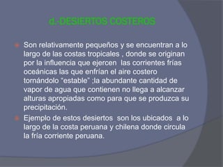 d.-DESIERTOS COSTEROS 
Son relativamente pequeños y se encuentran a lo largo de las costas tropicales , donde se originan por la influencia que ejercen las corrientes frías oceánicas las que enfrían el aire costero tornándolo “estable” ;la abundante cantidad de vapor de agua que contienen no llega a alcanzar alturas apropiadas como para que se produzca su precipitación. 
Ejemplo de estos desiertos son los ubicados a lo largo de la costa peruana y chilena donde circula la fría corriente peruana.  
