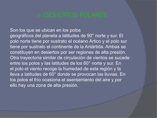 e.-DESIERTOS POLARES 
Son los que se ubican en los polos 
geográficos del planeta a latitudes de 90° norte y sur. El 
polo norte tiene por sustrato el océano Ártico y el polo sur 
tiene por sustrato el continente de la Antártida. Ambas se 
constituyen en desiertos por ser regiones de alta presión. 
Otra trayectoria similar de circulación de vientos se sucede 
entre los polos y las latitudes de los 60° norte y sur. En 
el polo el viento recoge la humedad de esta región y la 
lleva a latitudes de 60° donde se provocan las lluvias. En 
los polos el frío ocasiona el asentamiento del aire y por 
ello hay una zona de alta presión.  