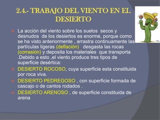 2.4.- TRABAJO DEL VIENTO EN EL DESIERTO 
La acción del viento sobre los suelos secos y desnudos de los desiertos es enorme, porque como se ha visto anteriormente , arrastra continuamente las partículas ligeras (deflación) , desgasta las rocas (corrasión) y deposita los materiales que transporta .Debido a esto ,el viento produce tres tipos de superficie desértica: 
DESIERTO ROCOSO, cuya superficie esta constituida por roca viva. 
DESIERTO PEDREGOSO , con superficie formada de cascajo o de cantos rodados . 
DESIERTO ARENOSO , de superficie constituida de arena.  
