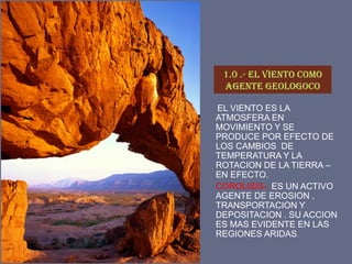 1.0 .- EL VIENTO COMO AGENTE GEOLOGOCO 
EL VIENTO ES LA ATMOSFERA EN MOVIMIENTO Y SE PRODUCE POR EFECTO DE LOS CAMBIOS DE TEMPERATURA Y LA ROTACION DE LA TIERRA – EN EFECTO. 
COROLISIS-. ES UN ACTIVO AGENTE DE EROSION , TRANSPORTACION Y DEPOSITACION . SU ACCION ES MAS EVIDENTE EN LAS REGIONES ARIDAS.  