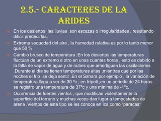 2.5.- CARACTERES DE LA ARIDES 
En los desiertos las lluvias son escazas o irregularidades , resultando dificil predecirlas. 
Extrema sequedad del aire , la humedad relativa es por lo tanto menor que 50 % 
Cambio brusco de temperatura .En los desiertos las temperaturas fluctúan de un extremo a otro en unas cuantas horas , esto es debido a la falta de vapor de agua y de nubes que amortiguan las oscilaciones .Durante el día se tienen temperaturas altas ,mientras que por las noches el frio se deja sentir .En el Sahara por ejemplo , la variación de temperatura llega a ser de 30 ºc ; en trípoli ,en un periodo de 24 horas se registro una temperatura de 37ºc y una mínima de -1ºc. 
Ocurrencia de fuertes vientos , que modifican violentamente la superficie del terreno y muchas veces dan lugar a tempestades de arena .Vientos de este tipo se les conoce en Ica como “paracas”  