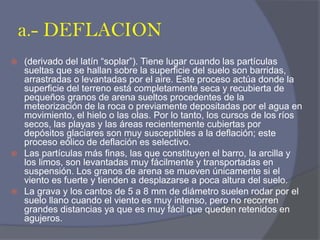 a.- DEFLACION 
(derivado del latín “soplar”). Tiene lugar cuando las partículas sueltas que se hallan sobre la superficie del suelo son barridas, arrastradas o levantadas por el aire. Este proceso actúa donde la superficie del terreno está completamente seca y recubierta de pequeños granos de arena sueltos procedentes de la meteorización de la roca o previamente depositadas por el agua en movimiento, el hielo o las olas. Por lo tanto, los cursos de los ríos secos, las playas y las áreas recientemente cubiertas por depósitos glaciares son muy susceptibles a la deflación; este proceso eólico de deflación es selectivo. 
Las partículas más finas, las que constituyen el barro, la arcilla y los limos, son levantadas muy fácilmente y transportadas en suspensión. Los granos de arena se mueven únicamente si el viento es fuerte y tienden a desplazarse a poca altura del suelo. 
La grava y los cantos de 5 a 8 mm de diámetro suelen rodar por el suelo llano cuando el viento es muy intenso, pero no recorren grandes distancias ya que es muy fácil que queden retenidos en agujeros.  