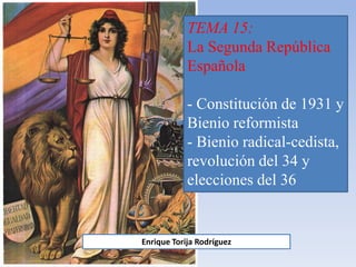 TEMA 15:
La Segunda República
Española
- Constitución de 1931 y
Bienio reformista
- Bienio radical-cedista,
revolución del 34 y
elecciones del 36
Enrique Torija Rodríguez
 