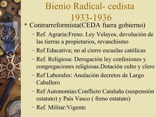Bienio Radical- cedista
               1933-1936
 Contrarreformista(CEDA fuera gobierno)
  – Ref. Agraria:Freno. Ley Velayos, devolución de
      las tierras a propietarios, revanchismo
  –   Ref Educativa; no al cierre escuelas católicas
  –   Ref. Religiosa: Derogación ley confesiones y
      congregaciones religiosas.Dotación culto y clero
  –   Ref Laborales: Anulación decretos de Largo
      Caballero
  –   Ref Autonomías:Conflicto Cataluña (suspensión
      estatuto) y País Vasco ( freno estatuto)
  –   Ref. Militar:Vigente
 