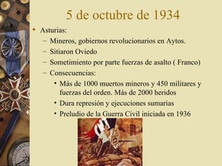 5 de octubre de 1934
 Asturias:
   – Mineros, gobiernos revolucionarios en Aytos.
   – Sitiaron Oviedo
   – Sometimiento por parte fuerzas de asalto ( Franco)
   – Consecuencias:
      • Más de 1000 muertos mineros y 450 militares y
         fuerzas del orden. Más de 2000 heridos
      • Dura represión y ejecuciones sumarias
      • Preludio de la Guerra Civil iniciada en 1936
 