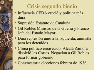 Crisis segundo bienio
 Influencia CEDA creció y política más
  dura
 Supresión Estatuto de Cataluña
 Gil Robles Ministro de la Guerra y Franco
  Jefe del Estado Mayor
 Dura represión unió a la izquierda, amnistía
  para los detenidos
 Clima político enrarecido. Alcalá Zamora
  disolvió las Cortes. Negación a Gil Robles
  para formar gobierno
 Convocatoria elecciones febrero de 1936
 