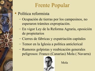 Frente Popular
 Política reformista
  – Ocupación de tierras por los campesinos, no
      esperaron trámites expropiación.
  –   En vigor Ley de la Reforma Agraria, oposición
      de propietarios
  –   Cierres de fábricas y expatriación capitales
  –   Temor en la Iglesia a política anticlerical
  –   Rumores golpistas y reubicación generales
      peligrosos: Franco (Canarias) Mola ( Navarra)

                               Mola
 