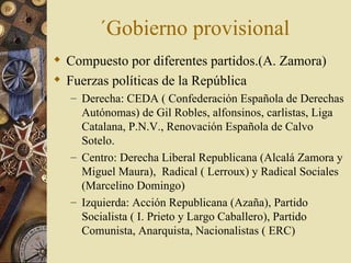 ´Gobierno provisional
 Compuesto por diferentes partidos.(A. Zamora)
 Fuerzas políticas de la República
   – Derecha: CEDA ( Confederación Española de Derechas
     Autónomas) de Gil Robles, alfonsinos, carlistas, Liga
     Catalana, P.N.V., Renovación Española de Calvo
     Sotelo.
   – Centro: Derecha Liberal Republicana (Alcalá Zamora y
     Miguel Maura), Radical ( Lerroux) y Radical Sociales
     (Marcelino Domingo)
   – Izquierda: Acción Republicana (Azaña), Partido
     Socialista ( I. Prieto y Largo Caballero), Partido
     Comunista, Anarquista, Nacionalistas ( ERC)
 