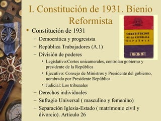 I. Constitución de 1931. Bienio
            Reformista
 Constitución de 1931
  – Democrática y progresista
  – República Trabajadores (A.1)
  – División de poderes
     • Legislativo:Cortes unicamerales, controlan gobierno y
       presidente de la República
     • Ejecutivo: Consejo de Ministros y Presidente del gobierno,
       nombrado por Presidente República
     • Judicial: Los tribunales
  – Derechos individuales
  – Sufragio Universal ( masculino y femenino)
  – Separación Iglesia-Estado ( matrimonio civil y
    divorcio). Artículo 26
 