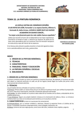 DEPARTAMENTO DE GEOGRAFÍA E HISTORIA
                      MATERIA: HISTORIA DEL ARTE
                   PROFESORA: TERESA FERNÁNDEZ DIEZ
          I.E.S. ALDONZA LORENZO (LA PUEBLA DE ALMORADIEL)




TEMA 15. LA PINTURA ROMÁNICA

          LA CAPILLA SIXTINA DEL ROMÁNICO ESPAÑOL
 SI LOS REYES DE LEÓN, Fernando I y su esposa Sancha, Alfonso V,
   Vermudo III, doña Urraca, LLEGAN A SABER QUE SUS HUESOS
                ACABARÍAN EN OSARIO COMÚN…
 “La mejor urna funeraria para los más nobles huesos españoles”
 ¿Sabías que durante la Guerra de la Independencia las tropas napoleónicas
 convirtieron el templo en pajar, y utilizaron los sepulcros de piedra de los
 reyes como abrevaderos para sus monturas? Para tal menester extrajeron                  PANTEÓN DE LOS REYES DE
 los restos de los reyes del interior de los sepulcros.                                    SAN ISIDORO (LEÓN)
Si te interesa este artículo lo puedes encontrar a través del siguiente enlace:
www.sanisidorodeleon.net/visita_panteon.htm



INDICE
   1- ORIGEN DE LA PINTURA ROMÁNICA.
   2- TÉCNICAS
   3- CARACTERÍSTICAS
   4- FINALIDAD, TEMAS Y COLOCACIÓN
   5- LA PINTURA ESPAÑOLA. ESCUELAS
   6- BIBLIOGRAFÍA

1- ORIGEN DE LA PINTURA ROMÁNICA
La pintura románica hunde sus raíces en la pintura y mosaicos bizantinos. No obstante, el románico de cada
país dejará su impronta particular en cada uno de los lugares donde llegan las huellas del primer estilo
internacional de la Historia del Arte.
2- TÉCNICAS
Las principales técnicas utilizadas en la pintura románica, son:
A) El fresco: Pintura sobre un revoco fresco de cal. Se utiliza en la pintura mural, que conlleva la preparación
del muro, antes de la imprimación, estarcido y finalmente aplicación del temple.
B) El temple. Se utiliza también en la pintura sobre tabla de los frontales de los altares, antecedentes de los
retablos posteriores.
C) Las miniaturas: Siguen una amplia tradición cristiana en la iluminación de códices y libros. La miniatura
románica tiene sus raíces en la estatuaria prerrománica y en la escultura oriental.
3- CARACTERÍSTICAS (a tener en cuenta para los comentarios)
A) Antinaturalismo, por su carácter simbólico y abstracto. Destaca lo expresivo frente a la belleza de las
formas. Frontalidad, hieratismo, desproporciones, canon alargado, estilización, etc.
B) Dibujo, Contorno de trazo negro grueso, como marco del color, mediante trazos rápidos y seguros.
                                                                                                         1
 