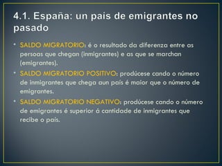 • SALDO MIGRATORIO: é o resultado da diferenza entre as
  persoas que chegan (inmigrantes) e as que se marchan
  (emigrantes).
• SALDO MIGRATORIO POSITIVO: prodúcese cando o número
  de inmigrantes que chega aun país é maior que o número de
  emigrantes.
• SALDO MIGRATORIO NEGATIVO: prodúcese cando o número
  de emigrantes é superior á cantidade de inmigrantes que
  recibe o país.
 