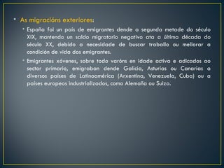 • As migracións exteriores:
  • España foi un país de emigrantes dende a segunda metade do século
    XIX, mantendo un saldo migratorio negativo ata a última década do
    século XX, debido a necesidade de buscar traballo ou mellorar a
    condición de vida dos emigrantes.
  • Emigrantes xóvenes, sobre todo varóns en idade activa e adicados ao
    sector primario, emigraban dende Galicia, Asturias ou Canarias a
    diversos países de Latinoamérica (Arxentina, Venezuela, Cuba) ou a
    países europeos industrializados, como Alemaña ou Suiza.
 