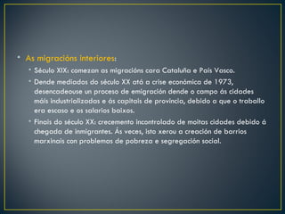 • As migracións interiores:
   • Século XIX: comezan as migracións cara Cataluña e País Vasco.
   • Dende mediados do século XX atá a crise económica de 1973,
     desencadeouse un proceso de emigración dende o campo ás cidades
     máis industrializadas e ás capitais de provincia, debido a que o traballo
     era escaso e os salarios baixos.
   • Finais do século XX: crecemento incontrolado de moitas cidades debido á
     chegada de inmigrantes. Ás veces, isto xerou a creación de barrios
     marxinais con problemas de pobreza e segregación social.
 