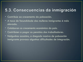 • Contribúe ao crecemento da poboación.
• A taxa de fecundidade das mulleres inmigrantes é máis
  elevada.
• Colaboran co crecemento económica do país.
• Contribúen a pagar as pensións dos traballadores.
• Nalgunhas ocasións, a chegada masiva de poboación
  inmigrante provoca algunhas dificultades de integración.
 