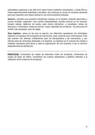 velocidades superiores a las 200 km/h sobre líneas existentes actualizadas, y hasta 250 en
líneas específicamente diseñadas a tal efecto. Se construye en zonas sin excesiva demanda
pero que necesitan una mejora radical en sus comunicaciones actuales.
Autovía.- carretera que presenta importantes mejoras en el trazado, evitando desniveles y
curvas cerradas- seguridad –dos carriles independientes, bandas sonoras en los arcenes,
trazado vallado, teléfonos de auxilio cada ciertos kilómetros- y comodidad –áreas de
descanso y merenderos, áreas de servicio, mayor velocidad de circulación-. Su estructura es
similar a las autopistas, pero sin peaje.
Área logística.- áreas en las que se ejercen, por diferentes operadores, las actividades
relativas a la logística del transporte de mercancías, tanto nacional como internacional. Para
ello cuentan con diversas instalaciones para los transportistas y las mercancías, y con
oficinas para las empresas dedicadas a la logística. La logística es el conjunto de medios y
métodos necesarios para llevar a cabo la organización de una empresa, o de un servicio,
especialmente de distribución.
__________________________________________________________________________
PRÁCTICAS. Comentario de mapas de diferentes redes de transporte. Comentario de
mapas de flujos de tráfico. Comentario de cuadros estadísticos o gráficos referidos a la
utilización de los sistemas de transporte.
10
 