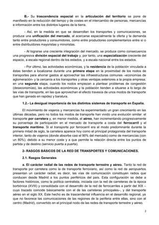 B.- Su trascendencia espacial en la articulación del territorio se pone de
manifiesto en la reducción del tiempo y de costes en el intercambio de personas, mercancías
e información entre los distintos lugares de la tierra.
- Así, en la medida en que se desarrollan los transportes y comunicaciones, se
produce una unificación del mercado, al acercarse espacialmente la oferta y la demanda
tanto entre productores y consumidores, como entre productores complementarios entre sí o
entre distribuidores mayoristas y minoristas.
- Al lograrse una creciente integración del mercado, se produce como consecuencia
una progresiva división espacial del trabajo y, por tanto, una especialización creciente del
espacio, a escala regional dentro de los estados, y a escala nacional entre los estados.
- Por último, las actividades económicas, y la residencia de la población vinculada a
éstas tienden a localizarse durante una primera etapa en la proximidad de los nodos de
transportes para ahorrar gastos al aprovechar las infraestructuras comunes –economías de
aglomeración- y la cercanía a los transportes y otras ventajas exteriores a la propia empresa;
en una segunda etapa, cuando los nodos empiezan a plantear problemas de congestión
(deseconomías), las actividades económicas y la población tienden a situarse a lo largo de
las vías de transporte, en las que aprovechan el efecto travesía de unos modos de transporte
que han ganado en rapidez y baratura.
1.2.- La desigual importancia de los distintos sistemas de transporte en España.
El movimiento de viajeros y mercancías ha experimentado un gran crecimiento en las
últimas décadas, pero no todos los modos de transporte han vivido una evolución similar: el
transporte por carretera y, en menor medida, el aéreo, han incrementando progresivamente
su porcentaje de participación en el mercado de transporte a costa del ferrocarril y el
transporte marítimo. Si el transporte por ferrocarril era el modo predominante durante la
primera mitad de siglo, la carretera aparece hoy como el principal protagonista del transporte
interior, tanto de viajeros (donde absorbe casi el 90% del mercado) como de mercancías (con
un 80%), debido a su menor coste y a que permite la relación directa entre los puntos de
partida y de destino (servicio puerta a puerta).
2- RASGOS BÁSICOS DE LA RED DE TRANSPORTES Y COMUNICACIONES.
2.1. Rasgos Generales
a. El carácter radial de las redes de transporte terrestre y aéreo. Tanto la red de
transporte por carretera como la de transporte ferroviario, así como la red de aeropuertos
presentan un carácter radial; es decir, las vías de comunicación constituyen radios que
conducen desde Madrid a los puntos periféricos del país. Esta configuración se debe a
factores históricos, como la política centralista, iniciada con la red de carreteras de la época
borbónica (XVIII) y consolidada con el desarrollo de la red de ferrocarriles a partir del XIX –
cuyo trazado coincide básicamente con el de las carreteras principales–, y del transporte
aéreo en el siglo XX. Este hecho es de trascendental influencia en el desarrollo regional, ya
que no favorece las comunicaciones de las regiones de la periferia entre ellas, sino con el
centro (Madrid), convertido en el principal nodo de las redes de transporte terrestre y aéreo.
2
 
