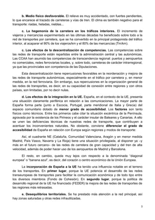 b. Medio físico desfavorable. El relieve es muy accidentado, con fuertes pendientes,
lo que encarece el trazado de carreteras y vías de tren. El clima es también negativo para el
transporte: riadas, heladas, nieblas...
c. La hegemonía de la carretera en los tráficos interiores. El incremento de
viajeros y mercancías experimentado en las últimas décadas ha beneficiado sobre todo a la
red de transportes por carretera, que se ha convertido en la principal protagonista del tráfico
interior, al acaparar el 90% de los viajeros/km y el 80% de las mercancías (Tm/km).
c. Los efectos de la descentralización de competencias. Las competencias sobre
las redes de transporte están repartidas entre la administración central y las autonómicas.
Las CCAA han asumido las competencias de transcendencia regional: puertos y aeropuertos
no comerciales, redes ferroviarias locales, y, sobre todo, carreteras de carácter intrarregional,
ya que las provinciales son competencia de las Diputaciones.
Esta descentralización tiene repercusiones favorables en la reordenación y mejora de
las redes de transporte autonómicas, especialmente en el tráfico por carretera y, en menor
medida, en la red ferroviaria. Sin embargo, sus repercusiones en la organización general de
las redes de transportes, es decir, en su capacidad de conexión entre regiones y con otros
países, son limitadas, por no decir nulas.
d. Los efectos de la integración en la UE. España, en el contexto de la UE, presenta
una situación claramente periférica en relación a las comunicaciones. La mayor parte de
España forma parte (junto a Escocia, Portugal, parte meridional de Italia y Grecia) del
espacio comunitario dotado de menor grado de accesibilidad. Los factores son tanto
físicos como técnicos. Entre los primeros cabe citar la situación excéntrica de la Península,
agravada por la existencia de los Pirineos y el carácter insular de Baleares y Canarias. A ello
se unen las deficiencias técnicas de nuestras redes de transporte, que contribuyen a
acentuar los inconvenientes naturales. No obstante, conviene diferenciar el grado de
accesibilidad de España en relación con Europa según regiones y modos de transporte:
Así, el cuadrante NE (Cataluña, Comunidad Valenciana, Aragón y en menor medida
Madrid, País Vasco, Navarra y La Rioja) tiene una situación privilegiada, al disponer ya –y
más en el futuro cercano– de las redes de carretera de gran capacidad y del tren de alta
velocidad, además de poder hacer uso de los aeropuertos de Madrid y Barcelona.
El resto, en cambio, queda muy lejos con respecto a la denominada “diagonal
europea” o “banana azul”, es decir, del corazón o centro económico de la Unión Europea.
La incorporación de España a la UE ha tenido una influencia notable en el terreno
de los transportes. En primer lugar, porque la UE potencia el desarrollo de las redes
transeuropeas de transportes para facilitar la comunicación económica y de todo tipo entre
los diversos miembros (Fondo de Cohesión). En segundo lugar, porque la política de
desarrollo regional de la UE ha financiado (FEDER) la mejora de las redes de transportes de
las regiones más retrasadas.
e. Desequilibrios territoriales. Se ha prestado más atención a la red principal, así
hay zonas saturadas y otras redes infrautilizadas.
3
 